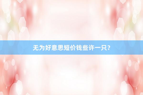 无为好意思短价钱些许一只？